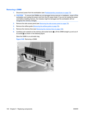 Page 152Removing a DIMM
1.Disconnect power from the workstation (see Predisassembly procedures on page 73).
CAUTION:To ensure that DIMMs are not damaged during removal or installation, power off the
workstation and unplug the power cord from the AC power outlet. If you do not unplug the power
cord before installing memory, the modules might be damaged and the workstation will not
recognize the memory changes.
2.Remove the side access panel (see Removing the side access panel on page 75).
3.Remove the airflow...