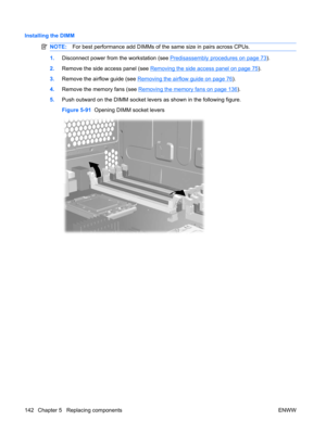 Page 154Installing the DIMM
NOTE:For best performance add DIMMs of the same size in pairs across CPUs.
1.Disconnect power from the workstation (see Predisassembly procedures on page 73).
2.Remove the side access panel (see 
Removing the side access panel on page 75).
3.Remove the airflow guide (see 
Removing the airflow guide on page 76).
4.Remove the memory fans (see 
Removing the memory fans on page 136).
5.Push outward on the DIMM socket levers as shown in the following figure.
Figure 5-91  Opening DIMM...