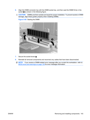 Page 1556.Align the DIMM connector key with the DIMM socket key, and then seat the DIMM firmly in the
socket 
 as shown in the following figure.
CAUTION:DIMMs and their sockets are keyed for proper installation. To prevent socket or DIMM
damage, align these guides properly when installing DIMMs.
Figure 5-92  Seating the DIMM
7.Secure the socket levers 2.
8.Reinstall all removed components and reconnect any cables that have been disconnected.
NOTE:If you receive a DIMM-related error message after you re-start the...