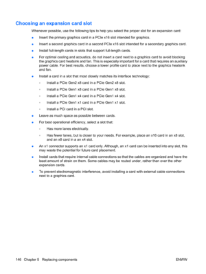 Page 158Choosing an expansion card slot
Whenever possible, use the following tips to help you select the proper slot for an expansion card:
●Insert the primary graphics card in a PCIe x16 slot intended for graphics.
●Insert a second graphics card in a second PCIe x16 slot intended for a secondary graphics card.
●Install full-length cards in slots that support full-length cards.
●For optimal cooling and acoustics, do not insert a card next to a graphics card to avoid blocking
the graphics card heatsink and fan....