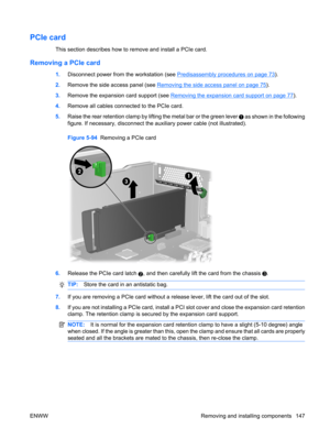 Page 159PCIe card
This section describes how to remove and install a PCIe card.
Removing a PCIe card
1.Disconnect power from the workstation (see Predisassembly procedures on page 73).
2.Remove the side access panel (see 
Removing the side access panel on page 75).
3.Remove the expansion card support (see 
Removing the expansion card support on page 77).
4.Remove all cables connected to the PCIe card.
5.Raise the rear retention clamp by lifting the metal bar or the green lever 
 as shown in the following
figure....