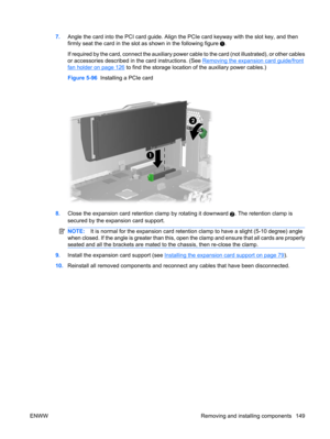 Page 1617.Angle the card into the PCI card guide. Align the PCIe card keyway with the slot key, and then
firmly seat the card in the slot as shown in the following figure 
.
If required by the card, connect the auxiliary power cable to the card (not illustrated), or other cables
or accessories described in the card instructions. (See 
Removing the expansion card guide/front
fan holder on page 126 to find the storage location of the auxiliary power cables.)
Figure 5-96  Installing a PCIe card
8.Close the...