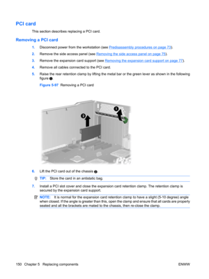 Page 162PCI card
This section describes replacing a PCI card.
Removing a PCI card
1.Disconnect power from the workstation (see Predisassembly procedures on page 73).
2.Remove the side access panel (see 
Removing the side access panel on page 75).
3.Remove the expansion card support (see 
Removing the expansion card support on page 77).
4.Remove all cables connected to the PCI card.
5.Raise the rear retention clamp by lifting the metal bar or the green lever as shown in the following
figure 
.
Figure 5-97...