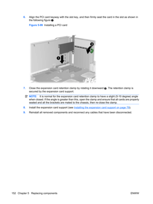 Page 1646.Align the PCI card keyway with the slot key, and then firmly seat the card in the slot as shown in
the following figure 
.
Figure 5-99  Installing a PCI card
7.Close the expansion card retention clamp by rotating it downward 2. The retention clamp is
secured by the expansion card support.
NOTE:It is normal for the expansion card retention clamp to have a slight (5-10 degree) angle
when closed. If the angle is greater than this, open the clamp and ensure that all cards are properly
seated and all the...