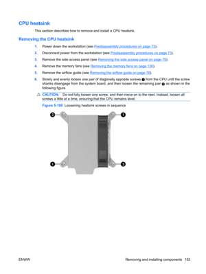 Page 165CPU heatsink
This section describes how to remove and install a CPU heatsink.
Removing the CPU heatsink
1.Power down the workstation (see Predisassembly procedures on page 73).
2.Disconnect power from the workstation (see 
Predisassembly procedures on page 73).
3.Remove the side access panel (see 
Removing the side access panel on page 75).
4.Remove the memory fans (see 
Removing the memory fans on page 136).
5.Remove the airflow guide (see 
Removing the airflow guide on page 76).
6.Slowly and evenly...