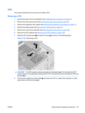 Page 169CPU
This section describes how to remove and install a CPU.
Removing a CPU
1.Disconnect power from the workstation (see Predisassembly procedures on page 73).
2.Remove the side access panel (see 
Removing the side access panel on page 75).
3.Remove the expansion card support (see 
Removing the expansion card support on page 77).
4.Remove the airflow guide (see 
Removing the airflow guide on page 76).
5.Remove the memory fan assembly (see 
Removing the memory fans on page 136).
6.Remove the CPU heatsink...