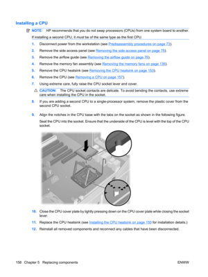 Page 170Installing a CPU
NOTE:HP recommends that you do not swap processors (CPUs) from one system board to another.
If installing a second CPU, it must be of the same type as the first CPU.
1.Disconnect power from the workstation (see Predisassembly procedures on page 73).
2.Remove the side access panel (see 
Removing the side access panel on page 75).
3.Remove the airflow guide (see 
Removing the airflow guide on page 76).
4.Remove the memory fan assembly (see 
Removing the memory fans on page 136).
5.Remove...