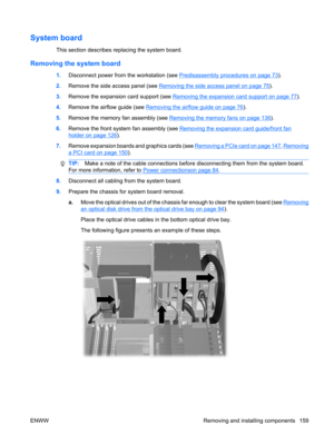 Page 171System board
This section describes replacing the system board.
Removing the system board
1.Disconnect power from the workstation (see Predisassembly procedures on page 73).
2.Remove the side access panel (see 
Removing the side access panel on page 75).
3.Remove the expansion card support (see 
Removing the expansion card support on page 77).
4.Remove the airflow guide (see 
Removing the airflow guide on page 76).
5.Remove the memory fan assembly (see 
Removing the memory fans on page 136).
6.Remove the...