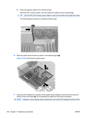 Page 172b.Place the graphics cables in the hard drive bays.
Place the CPU, memory power, and rear system fan cables over the chassis edge.
TIP:Use the CPU and memory power cables to hold up the shorter rear system fan cable.
The following figure presents an example of these steps.
10.Slide the system board forward as shown in the following figure .
Figure 5-104  Removing the system board
11.Using the CPU heatsinks as handles, lift the system board straight up and then tilt the board to
remove it from the chassis...