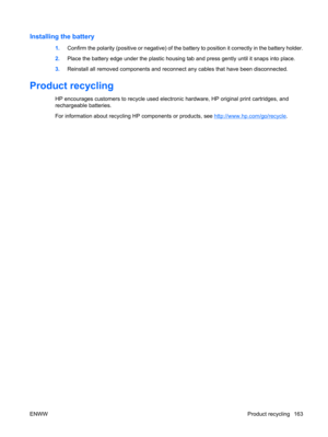 Page 175Installing the battery
1.Confirm the polarity (positive or negative) of the battery to position it correctly in the battery holder.
2.Place the battery edge under the plastic housing tab and press gently until it snaps into place.
3.Reinstall all removed components and reconnect any cables that have been disconnected.
Product recycling
HP encourages customers to recycle used electronic hardware, HP original print cartridges, and
rechargeable batteries.
For information about recycling HP components or...