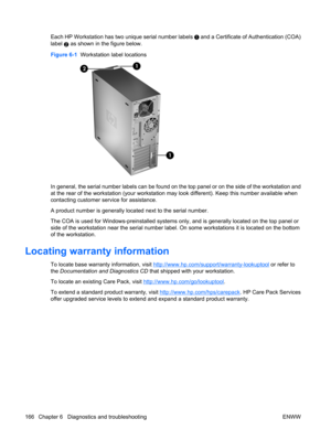 Page 178Each HP Workstation has two unique serial number labels  and a Certificate of Authentication (COA)
label 
2 as shown in the figure below.
Figure 6-1  Workstation label locations
In general, the serial number labels can be found on the top panel or on the side of the workstation and
at the rear of the workstation (your workstation may look different). Keep this number available when
contacting customer service for assistance.
A product number is generally located next to the serial number.
The COA is used...