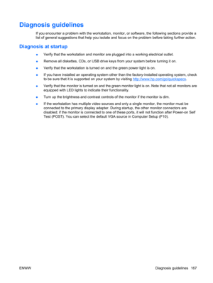 Page 179Diagnosis guidelines
If you encounter a problem with the workstation, monitor, or software, the following sections provide a
list of general suggestions that help you isolate and focus on the problem before taking further action.
Diagnosis at startup
●Verify that the workstation and monitor are plugged into a working electrical outlet.
●Remove all diskettes, CDs, or USB drive keys from your system before turning it on.
●Verify that the workstation is turned on and the green power light is on.
●If you...