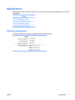 Page 19Specifications
This section provides workstation chassis, power supply, and environmental specifications, and includes
these topics:
Topics
Physical characteristics on page 7
Environmental specifications on page 8
Power supply description on page 9
Ensuring proper ventilation on page 13
Physical characteristics
The following table lists the typical workstation physical characteristics.
Weight
Minimum configuration
Typical configuration
Maximum configuration
19.5 kg (43 lb)
21 kg (46 lb)
29 kg (64 lb)...