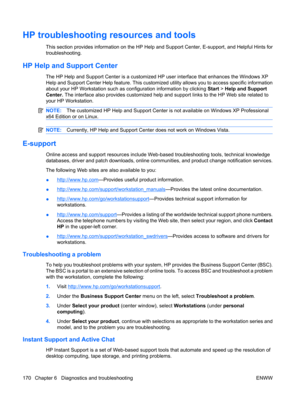 Page 182HP troubleshooting resources and tools
This section provides information on the HP Help and Support Center, E-support, and Helpful Hints for
troubleshooting.
HP Help and Support Center
The HP Help and Support Center is a customized HP user interface that enhances the Windows XP
Help and Support Center Help feature. This customized utility allows you to access specific information
about your HP Workstation such as configuration information by clicking Start > Help and Support
Center. The interface also...
