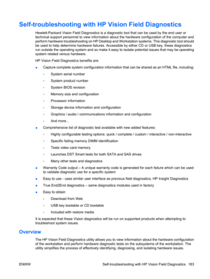 Page 195Self-troubleshooting with HP Vision Field Diagnostics
Hewlett-Packard Vision Field Diagnostics is a diagnostic tool that can be used by the end user or
technical support personnel to view information about the hardware configuration of the computer and
perform hardware troubleshooting on HP Desktop and Workstation systems. This diagnostic tool should
be used to help determine hardware failures. Accessible by either CD or USB key, these diagnostics
run outside the operating system and so make it easy to...