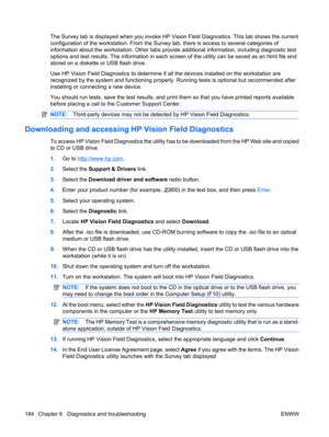 Page 196The Survey tab is displayed when you invoke HP Vision Field Diagnostics. This tab shows the current
configuration of the workstation. From the Survey tab, there is access to several categories of
information about the workstation. Other tabs provide additional information, including diagnostic test
options and test results. The information in each screen of the utility can be saved as an html file and
stored on a diskette or USB flash drive.
Use HP Vision Field Diagnostics to determine if all the devices...