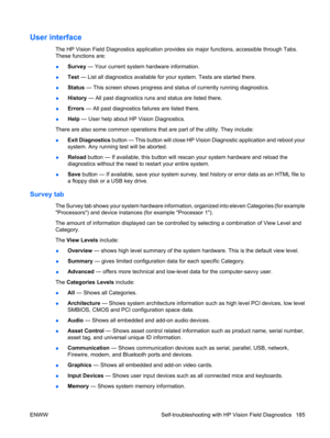 Page 197User interface
The HP Vision Field Diagnostics application provides six major functions, accessible through Tabs.
These functions are:
●Survey — Your current system hardware information.
●Test — List all diagnostics available for your system. Tests are started there.
●Status — This screen shows progress and status of currently running diagnostics.
●History — All past diagnostics runs and status are listed there.
●Errors — All past diagnostics failures are listed there.
●Help — User help about HP Vision...