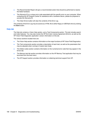 Page 202●The Recommended Repair will give a recommended action that should be performed to resolve
the failed hardware.
●The Warranty ID is a unique error code associated with the specific error on your computer. When
contacting the HP Support Center for assistance with a hardware failure, please be prepared to
provide the Warranty ID.
●The Clear Errors button will clear the contents of the Error Log.
The contents of the Error Log may be saved as a HTML file to either floppy or USB flash drive by clicking
the...
