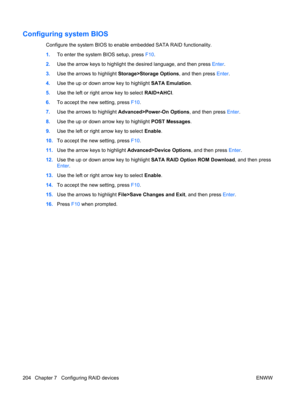 Page 216Configuring system BIOS
Configure the system BIOS to enable embedded SATA RAID functionality.
1.To enter the system BIOS setup, press F10.
2.Use the arrow keys to highlight the desired language, and then press Enter.
3.Use the arrows to highlight Storage>Storage Options, and then press Enter.
4.Use the up or down arrow key to highlight SATA Emulation.
5.Use the left or right arrow key to select RAID+AHCI.
6.To accept the new setting, press F10.
7.Use the arrows to highlight Advanced>Power-On Options, and...