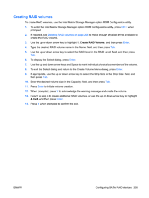 Page 217Creating RAID volumes
To create RAID volumes, use the Intel Matrix Storage Manager option ROM Configuration utility.
1.To enter the Intel Matrix Storage Manager option ROM Configuration utility, press Ctrl+l when
prompted
2.If required, see 
Deleting RAID volumes on page 206 to make enough physical drives available to
create the RAID volume.
3.Use the up or down arrow key to highlight 1. Create RAID Volume, and then press Enter.
4.Type the desired RAID volume name in the Name: field, and then press Tab....