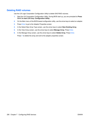 Page 218Deleting RAID volumes
Use the LSI Logic Corporation Configuration Utility to delete SAS RAID volumes.
1.Start the LSI Corporation Configuration Utility. During BIOS start up, you are prompted to Press
Ctrl-C to start LSI Corp. Configuration Utility.
2.On the Main menu of the BIOS-based configuration utility, use the arrow keys to select an adapter.
3.Press Enter to go to the Adapter Properties screen.
4.In the Select New Array Type screen, use the arrow keys to select New Existing Array.
5.In the View...