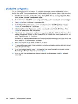 Page 220SAS RAID 0 configuration
Use the following procedure to configure an Integrated Striped (IS) volume with the BIOS-based
configuration utility. The procedure assumes that the system has the required disk and disk controllers.
1.Start the LSI Corporation Configuration Utility. During BIOS start up, you are prompted to Press
Ctrl-C to start LSI Corp. Configuration Utility.
2.On the Main menu of the BIOS-based configuration utility, use the arrow keys to select an adapter.
3.Press Enter to go to the Adapter...