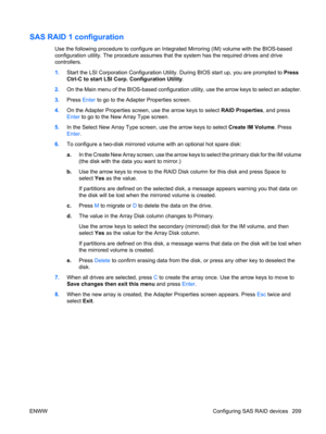 Page 221SAS RAID 1 configuration
Use the following procedure to configure an Integrated Mirroring (IM) volume with the BIOS-based
configuration utility. The procedure assumes that the system has the required drives and drive
controllers.
1.Start the LSI Corporation Configuration Utility. During BIOS start up, you are prompted to Press
Ctrl-C to start LSI Corp. Configuration Utility.
2.On the Main menu of the BIOS-based configuration utility, use the arrow keys to select an adapter.
3.Press Enter to go to the...