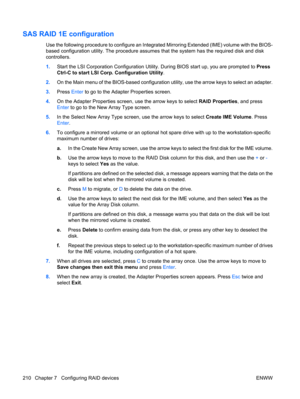 Page 222SAS RAID 1E configuration
Use the following procedure to configure an Integrated Mirroring Extended (IME) volume with the BIOS-
based configuration utility. The procedure assumes that the system has the required disk and disk
controllers.
1.Start the LSI Corporation Configuration Utility. During BIOS start up, you are prompted to Press
Ctrl-C to start LSI Corp. Configuration Utility.
2.On the Main menu of the BIOS-based configuration utility, use the arrow keys to select an adapter.
3.Press Enter to go...