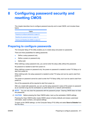 Page 2238 Configuring password security and
resetting CMOS
This chapter describes how to configure password security and to reset CMOS, and includes these
topics:
Topics
Preparing to configure passwords on page 211
Resetting the password jumper on page 212
Clearing and Resetting the CMOS on page 212
Preparing to configure passwords
The Computer Setup (F10) Utility enables you to create setup and power-on passwords.
There are three possibilities for setting passwords:
●Define a setup password only
●Define a...