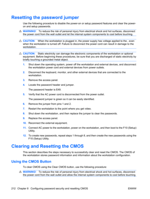 Page 224Resetting the password jumper
Use the following procedure to disable the power-on or setup password features and clear the power-
on and setup passwords.
WARNING!To reduce the risk of personal injury from electrical shock and hot surfaces, disconnect
the power cord from the wall outlet and let the internal system components to cool before touching.
CAUTION:When the workstation is plugged in, the power supply has voltage applied to the , even
when the workstation is turned off. Failure to disconnect the...