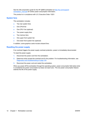 Page 24See the Site preparation guide for the HP 800 workstation at http://hp.com/support/
workstation_manuals for further power consumption information.
This product is in compliance with U.S. Executive Order 13221.
System fans 
This workstation includes:
●Two rear system fans
●One CPU0 fan
●One CPU1 fan (optional)
●Two power supply fans
●Two memory fans
●One upper front system fan
●One lower front system fan (optional)
In addition, some graphics cards include onboard fans.
Resetting the power supply 
If an...
