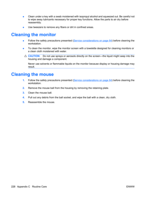Page 240●Clean under a key with a swab moistened with isopropyl alcohol and squeezed out. Be careful not
to wipe away lubricants necessary for proper key functions. Allow the parts to air dry before
reassembly.
●Use tweezers to remove any fibers or dirt in confined areas.
Cleaning the monitor
●Follow the safety precautions presented (Service considerations on page 64) before cleaning the
workstation.
●To clean the monitor, wipe the monitor screen with a towelette designed for cleaning monitors or
a clean cloth...