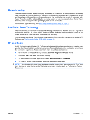Page 29Hyper-threading
This workstation supports Hyper-Threading Technology (HTT) which is an Intel-proprietary technology
used to provide process parallelization. The technology improves processor performance under certain
workloads by providing useful work for execution units that would otherwise be idle. A processor with
Hyper-Threading enabled is treated by the operating system as two processors instead of one. Hyper-
threading relies on support in the operating system as well as the CPU.
To implement...