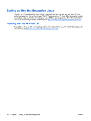 Page 32Setting up Red Hat Enterprise Linux
HP offers an HP Installer Kit for Linux (HPIKL) to supplement Red Hat box sets and help HP Linux
customers customize their system image. The HPIKL contains the HP driver CD and device drivers to
successfully setup up the Red Hat Enterprise Linux (RHEL) operating system, The HP Installer Kit for
Linux CDs are currently available for download at 
http://www.hp.com/support/workstation_swdrivers.
Installing with the HP driver CD
To install the HP driver CD, see “Installing...