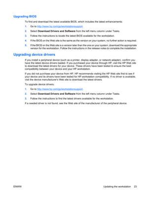Page 35Upgrading BIOS
To find and download the latest available BIOS, which includes the latest enhancements:
1.Go to 
http://www.hp.com/go/workstationsupport.
2.Select Download Drivers and Software from the left menu column under Tasks.
3.Follow the instructions to locate the latest BIOS available for the workstation.
4.If the BIOS on the Web site is the same as the version on your system, no further action is required.
5.If the BIOS on the Web site is a version later than the one on your system, download the...