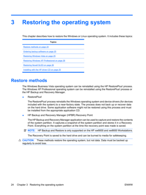 Page 363 Restoring the operating system
This chapter describes how to restore the Windows or Linux operating system. It includes these topics:
Topics
Restore methods on page 24
Ordering backup software on page 25
Restoring Windows Vista on page 25
Restoring Windows XP Professional on page 26
Restoring Novell SLED on page 28
Installing with the HP driver CD on page 20
Restore methods
The Windows Business Vista operating system can be reinstalled using the HP RestorePlus! process.
The Windows XP Professional...
