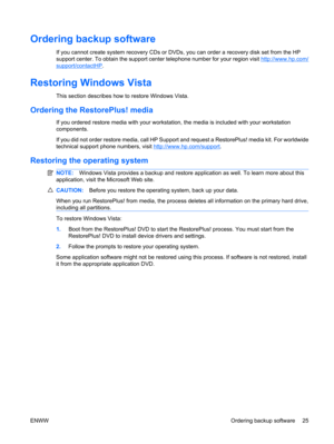 Page 37Ordering backup software
If you cannot create system recovery CDs or DVDs, you can order a recovery disk set from the HP
support center. To obtain the support center telephone number for your region visit 
http://www.hp.com/
support/contactHP.
Restoring Windows Vista
This section describes how to restore Windows Vista.
Ordering the RestorePlus! media
If you ordered restore media with your workstation, the media is included with your workstation
components.
If you did not order restore media, call HP...