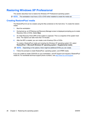 Page 38Restoring Windows XP Professional
This section describes how to restore the Windows XP Professional operating system.
NOTE:The workstation must have a CD or DVD writer installed to create the media set.
Creating RestorePlus! media
The RestorePlus! kit can be created using the files contained on the hard drive. To create the restore
media:
1.Boot the workstation.
2.During boot up, an HP Backup and Recovery Manager screen is displayed prompting you to create
Recovery CDs or DVDs. Select Now.
3.An Initial...