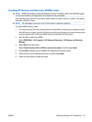 Page 39Creating HP Backup and Recovery (HPBR) media
NOTE:HPBR functionality is used with Windows XP only. For details, refer to the SoftThinks guide
on the Documentation and Diagnostics CD included with the workstation.
The Initial Recovery Point can be burned to optical media and used to recover a system. This section
describes making the media.
NOTE:The workstation must have a CD or DVD writer to create the media set.
To create HPBR recovery media:
1.The Initial Recovery Point was captured when the...