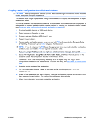 Page 57Copying a setup configuration to multiple workstations
CAUTION:A setup configuration is model-specific. If source and target workstations are not the same
model, file system corruption might result.
This method takes longer to prepare the configuration diskette, but copying the configuration to target
workstations is fast.
A bootable diskette is required for this procedure. If the Windows XP Professional operating system is
not available to create a bootable diskette, use the method for copying to a...