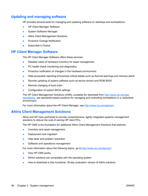 Page 58Updating and managing software
HP provides several tools for managing and updating software on desktops and workstations:
●HP Client Manager Software
●System Software Manager
●Altiris Client Management Solutions
●Proactive Change Notification
●Subscriber’s Choice
HP Client Manager Software
The HP Client Manager Software offers these services:
●Detailed views of hardware inventory for asset management
●PC health-check monitoring and diagnostics
●Proactive notification of changes in the hardware...