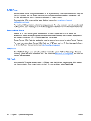 Page 60ROM Flash
HP workstation include a programmable flash ROM. By establishing a setup password in the Computer
Setup (F10) Utility, you can protect the ROM from being inadvertently updated or overwritten. This
function is important to ensure the operating integrity of the workstation.
To upgrade the ROM, download the latest SoftPaq images from 
www.hp.com/support/
workstation_swdrivers.
For maximum ROM protection, establish a setup password. The setup password prevents unauthorized
ROM upgrades. SSM enables...
