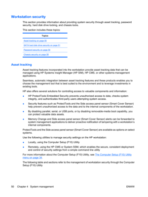 Page 62Workstation security
This section provides information about providing system security through asset tracking, password
security, hard disk drive locking, and chassis locks.
This section includes these topics:
Topics
Asset tracking on page 50
SATA hard disk drive security on page 51
Password security on page 54
Chassis security on page 58
Asset tracking
Asset tracking features incorporated into the workstation provide asset tracking data that can be
managed using HP Systems Insight Manager (HP SIM), HP...