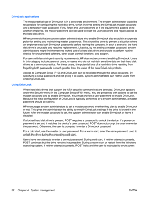 Page 64DriveLock applications
The most practical use of DriveLock is in a corporate environment. The system administrator would be
responsible for configuring the hard disk drive, which involves setting the DriveLock master password
and a temporary user password. If you forget the user password or if the equipment is passed on to
another employee, the master password can be used to reset the user password and regain access to
the hard disk drive.
HP recommends that corporate system administrators who enable...
