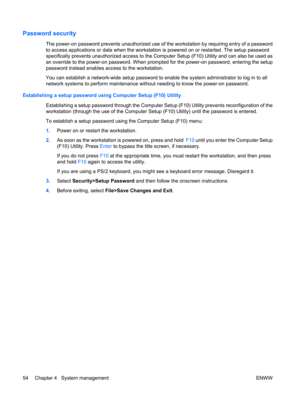 Page 66Password security
The power-on password prevents unauthorized use of the workstation by requiring entry of a password
to access applications or data when the workstation is powered on or restarted. The setup password
specifically prevents unauthorized access to the Computer Setup (F10) Utility and can also be used as
an override to the power-on password. When prompted for the power-on password, entering the setup
password instead enables access to the workstation.
You can establish a network-wide setup...