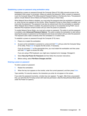 Page 67Establishing a power-on password using workstation setup
Establishing a power-on password through the Computer Setup (F10) Utility prevents access to the
workstation when power is connected, unless you specify the password. When a power-on password
is set, the Computer Setup (F10) Utility presents Password Options in the Security menu. The password
options include Network Server Mode and Password Prompt on Warm Boot.
When Network Server Mode is disabled, you must enter the password when the workstation...