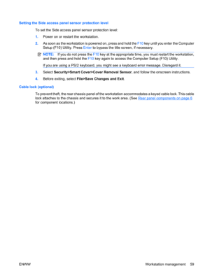 Page 71Setting the Side access panel sensor protection level
To set the Side access panel sensor protection level:
1.Power on or restart the workstation.
2.As soon as the workstation is powered on, press and hold the F10 key until you enter the Computer
Setup (F10) Utility. Press Enter to bypass the title screen, if necessary.
NOTE:If you do not press the F10 key at the appropriate time, you must restart the workstation,
and then press and hold the F10 key again to access the Computer Setup (F10) Utility.
If...