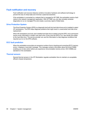 Page 72Fault notification and recovery
Fault notification and recovery features combine innovative hardware and software technology to
prevent the loss of critical data and minimize unplanned downtime.
If the workstation is connected to a network that is managed by HP CMS, the workstation sends a fault
notice to the network management application. With HP CMS, you can also remotely schedule
diagnostics to run on managed PCs and create a summary report of failed tests.
Drive Protection System
The Drive...
