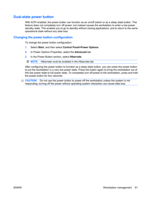 Page 73Dual-state power button
With ACPI enabled, the power button can function as an on/off switch or as a sleep state button. This
feature does not completely turn off power, but instead causes the workstation to enter a low-power
standby state. This enables you to go to standby without closing applications, and to return to the same
operational state without any data loss.
Changing the power button configuration
To change the power button configuration:
1.Select Start, and then select Control Panel>Power...