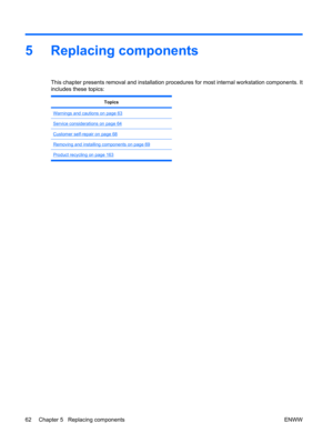 Page 745 Replacing components
This chapter presents removal and installation procedures for most internal workstation components. It
includes these topics:
Topics
Warnings and cautions on page 63
Service considerations on page 64
Customer self-repair on page 68
Removing and installing components on page 69
Product recycling on page 163
62 Chapter 5   Replacing components ENWW 